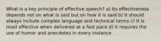 What is a key principle of effective speech? a) Its effectiveness depends not on what is said but on how it is said b) It should always include complex language and technical terms c) It is most effective when delivered at a fast pace d) It requires the use of humor and anecdotes in every instance