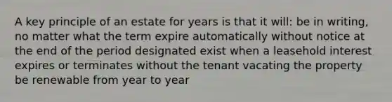 A key principle of an estate for years is that it will: be in writing, no matter what the term expire automatically without notice at the end of the period designated exist when a leasehold interest expires or terminates without the tenant vacating the property be renewable from year to year