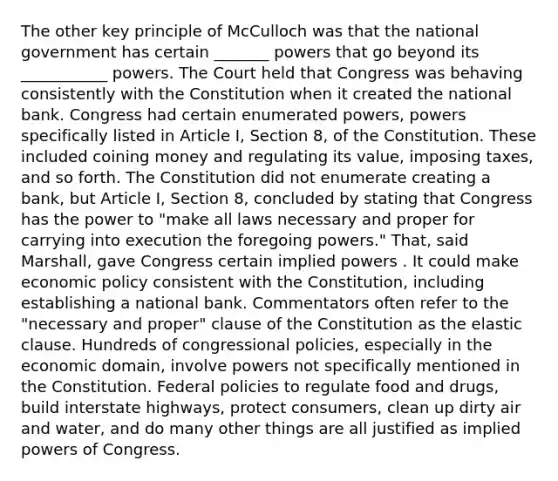 The other key principle of McCulloch was that the national government has certain _______ powers that go beyond its ___________ powers. The Court held that Congress was behaving consistently with the Constitution when it created the national bank. Congress had certain enumerated powers, powers specifically listed in Article I, Section 8, of the Constitution. These included coining money and regulating its value, imposing taxes, and so forth. The Constitution did not enumerate creating a bank, but Article I, Section 8, concluded by stating that Congress has the power to "make all laws necessary and proper for carrying into execution the foregoing powers." That, said Marshall, gave Congress certain implied powers . It could make economic policy consistent with the Constitution, including establishing a national bank. Commentators often refer to the "necessary and proper" clause of the Constitution as the elastic clause. Hundreds of congressional policies, especially in the economic domain, involve powers not specifically mentioned in the Constitution. Federal policies to regulate food and drugs, build interstate highways, protect consumers, clean up dirty air and water, and do many other things are all justified as implied powers of Congress.