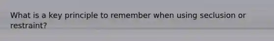 What is a key principle to remember when using seclusion or restraint?