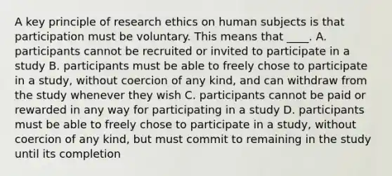 A key principle of research ethics on human subjects is that participation must be voluntary. This means that ____. A. participants cannot be recruited or invited to participate in a study B. participants must be able to freely chose to participate in a study, without coercion of any kind, and can withdraw from the study whenever they wish C. participants cannot be paid or rewarded in any way for participating in a study D. participants must be able to freely chose to participate in a study, without coercion of any kind, but must commit to remaining in the study until its completion