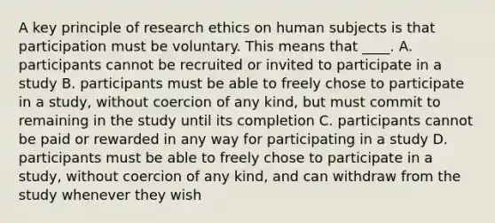 A key principle of <a href='https://www.questionai.com/knowledge/kiwbIpnkRr-research-ethics' class='anchor-knowledge'>research ethics</a> on human subjects is that participation must be voluntary. This means that ____. A. participants cannot be recruited or invited to participate in a study B. participants must be able to freely chose to participate in a study, without coercion of any kind, but must commit to remaining in the study until its completion C. participants cannot be paid or rewarded in any way for participating in a study D. participants must be able to freely chose to participate in a study, without coercion of any kind, and can withdraw from the study whenever they wish