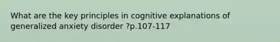 What are the key principles in cognitive explanations of generalized anxiety disorder ?p.107-117