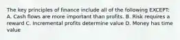 The key principles of finance include all of the following EXCEPT: A. Cash flows are more important than profits. B. Risk requires a reward C. Incremental profits determine value D. Money has time value