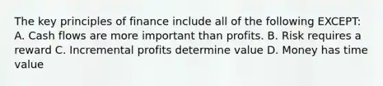 The key principles of finance include all of the following EXCEPT: A. Cash flows are more important than profits. B. Risk requires a reward C. Incremental profits determine value D. Money has time value