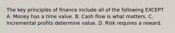 The key principles of finance include all of the following EXCEPT A. Money has a time value. B. Cash flow is what matters. C. Incremental profits determine value. D. Risk requires a reward.