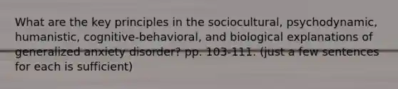 What are the key principles in the sociocultural, psychodynamic, humanistic, cognitive-behavioral, and biological explanations of generalized anxiety disorder? pp. 103-111. (just a few sentences for each is sufficient)