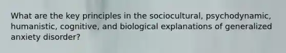 What are the key principles in the sociocultural, psychodynamic, humanistic, cognitive, and biological explanations of generalized anxiety disorder?