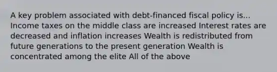 A key problem associated with debt-financed fiscal policy is... Income taxes on the middle class are increased Interest rates are decreased and inflation increases Wealth is redistributed from future generations to the present generation Wealth is concentrated among the elite All of the above