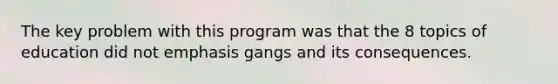 The key problem with this program was that the 8 topics of education did not emphasis gangs and its consequences.