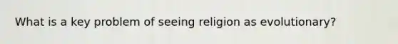 What is a key problem of seeing religion as evolutionary?