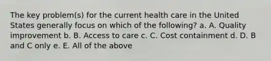 The key problem(s) for the current health care in the United States generally focus on which of the following? a. A. Quality improvement b. B. Access to care c. C. Cost containment d. D. B and C only e. E. All of the above