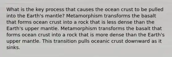 What is the key process that causes the ocean crust to be pulled into the Earth's mantle? Metamorphism transforms the basalt that forms ocean crust into a rock that is less dense than the Earth's upper mantle. Metamorphism transforms the basalt that forms ocean crust into a rock that is more dense than the Earth's upper mantle. This transition pulls oceanic crust downward as it sinks.