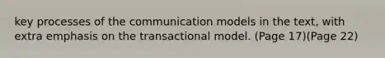 key processes of the communication models in the text, with extra emphasis on the transactional model. (Page 17)(Page 22)