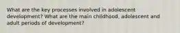 What are the key processes involved in adolescent development? What are the main childhood, adolescent and adult periods of development?