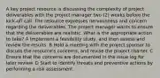 A key project resource is discussing the complexity of project deliverables with the project manager two (2) weeks before the kick-off call. The resource expresses nervousness and concern regarding the deliverables. The project manager wants to ensure that the deliverables are realistic. What is the appropriate action to take? A Implement a feasibility study, and then assess and review the results. B Hold a meeting with the project sponsor to discuss the resource's concerns, and revise the project charter. C Ensure that the concerns are documented in the issue log for later review. D Start to identify threats and preventive actions by performing a risk assessment.