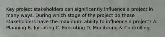 Key project stakeholders can significantly influence a project in many ways. During which stage of the project do these stakeholders have the maximum ability to influence a project? A. Planning B. Initiating C. Executing D. Monitoring & Controlling