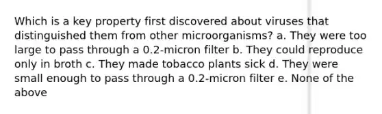 Which is a key property first discovered about viruses that distinguished them from other microorganisms? a. They were too large to pass through a 0.2-micron filter b. They could reproduce only in broth c. They made tobacco plants sick d. They were small enough to pass through a 0.2-micron filter e. None of the above