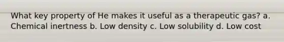 What key property of He makes it useful as a therapeutic gas? a. Chemical inertness b. Low density c. Low solubility d. Low cost