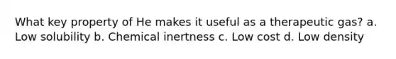 What key property of He makes it useful as a therapeutic gas? a. Low solubility b. Chemical inertness c. Low cost d. Low density