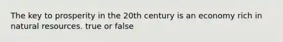 The key to prosperity in the 20th century is an economy rich in natural resources. true or false