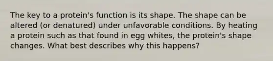 The key to a protein's function is its shape. The shape can be altered (or denatured) under unfavorable conditions. By heating a protein such as that found in egg whites, the protein's shape changes. What best describes why this happens?