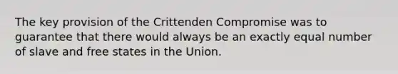 The key provision of the Crittenden Compromise was to guarantee that there would always be an exactly equal number of slave and free states in the Union.