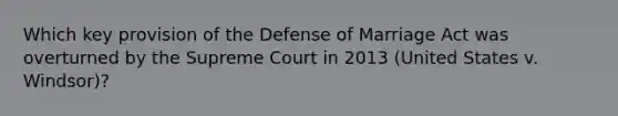 Which key provision of the Defense of Marriage Act was overturned by the Supreme Court in 2013 (United States v. Windsor)?