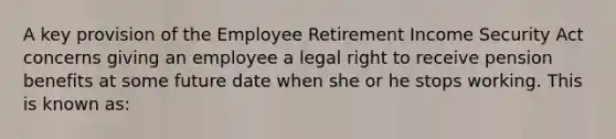 A key provision of the Employee Retirement Income Security Act concerns giving an employee a legal right to receive pension benefits at some future date when she or he stops working. This is known as: