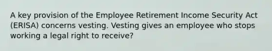 A key provision of the Employee Retirement Income Security Act (ERISA) concerns vesting. Vesting gives an employee who stops working a legal right to receive?