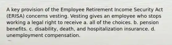 A key provision of the Employee Retirement Income Security Act (ERISA) concerns vesting. Vesting gives an employee who stops working a legal right to receive a. all of the choices. b. pension benefits. c. disability, death, and hospitalization insurance. d. unemployment compensation.