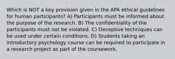 Which is NOT a key provision given in the APA ethical guidelines for human participants? A) Participants must be informed about the purpose of the research. B) The confidentiality of the participants must not be violated. C) Deceptive techniques can be used under certain conditions. D) Students taking an introductory psychology course can be required to participate in a research project as part of the coursework.