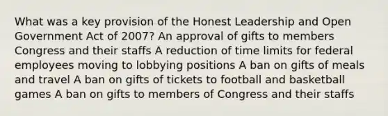 What was a key provision of the Honest Leadership and Open Government Act of 2007? An approval of gifts to members Congress and their staffs A reduction of time limits for federal employees moving to lobbying positions A ban on gifts of meals and travel A ban on gifts of tickets to football and basketball games A ban on gifts to members of Congress and their staffs