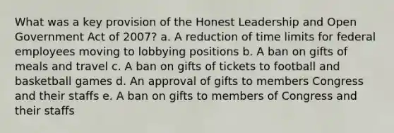 What was a key provision of the Honest Leadership and Open Government Act of 2007? a. A reduction of time limits for federal employees moving to lobbying positions b. A ban on gifts of meals and travel c. A ban on gifts of tickets to football and basketball games d. An approval of gifts to members Congress and their staffs e. A ban on gifts to members of Congress and their staffs