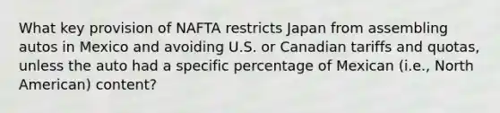 What key provision of NAFTA restricts Japan from assembling autos in Mexico and avoiding U.S. or Canadian tariffs and quotas, unless the auto had a specific percentage of Mexican (i.e., North American) content?