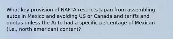 What key provision of NAFTA restricts Japan from assembling autos in Mexico and avoiding US or Canada and tariffs and quotas unless the Auto had a specific percentage of Mexican (I.e., north american) content?