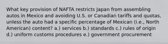 What key provision of NAFTA restricts Japan from assembling autos in Mexico and avoiding U.S. or Canadian tariffs and quotas, unless the auto had a specific percentage of Mexican (i.e., North American) content? a.) services b.) standards c.) rules of origin d.) uniform customs procedures e.) government procurement