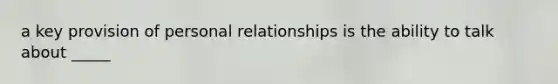 a key provision of personal relationships is the ability to talk about _____