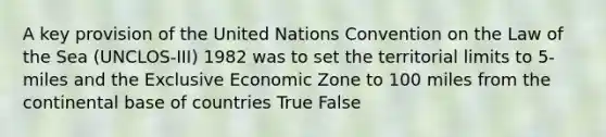 A key provision of the United Nations Convention on the Law of the Sea (UNCLOS-III) 1982 was to set the territorial limits to 5-miles and the Exclusive Economic Zone to 100 miles from the continental base of countries True False