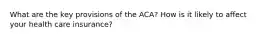 What are the key provisions of the ACA? How is it likely to affect your health care insurance?