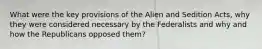 What were the key provisions of the Alien and Sedition Acts, why they were considered necessary by the Federalists and why and how the Republicans opposed them?