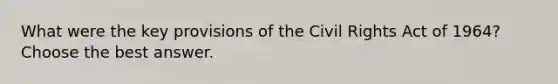 What were the key provisions of the Civil Rights Act of 1964? Choose the best answer.