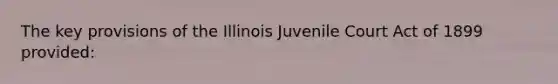 The key provisions of the Illinois Juvenile Court Act of 1899 provided: