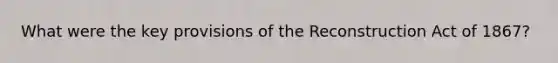 What were the key provisions of the Reconstruction Act of 1867?