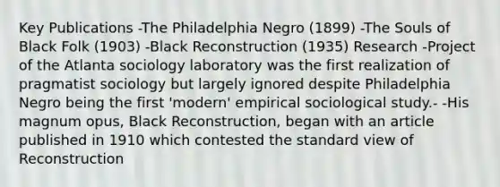 Key Publications -The Philadelphia Negro (1899) -The Souls of Black Folk (1903) -Black Reconstruction (1935) Research -Project of the Atlanta sociology laboratory was the first realization of pragmatist sociology but largely ignored despite Philadelphia Negro being the first 'modern' empirical sociological study.- -His magnum opus, Black Reconstruction, began with an article published in 1910 which contested the standard view of Reconstruction