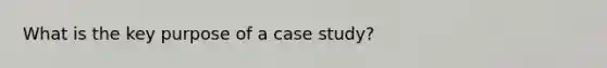 What is the key purpose of a case study?