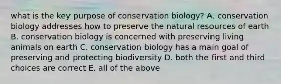 what is the key purpose of conservation biology? A. conservation biology addresses how to preserve the <a href='https://www.questionai.com/knowledge/k6l1d2KrZr-natural-resources' class='anchor-knowledge'>natural resources</a> of earth B. conservation biology is concerned with preserving living animals on earth C. conservation biology has a main goal of preserving and protecting biodiversity D. both the first and third choices are correct E. all of the above