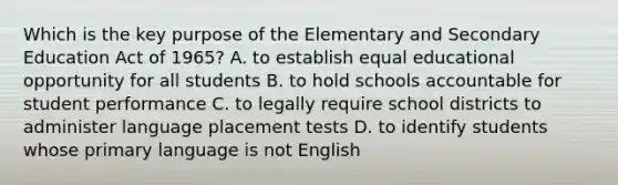 Which is the key purpose of the Elementary and Secondary Education Act of 1965? A. to establish equal educational opportunity for all students B. to hold schools accountable for student performance C. to legally require school districts to administer language placement tests D. to identify students whose primary language is not English