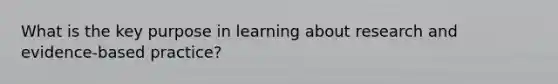 What is the key purpose in learning about research and evidence-based practice?