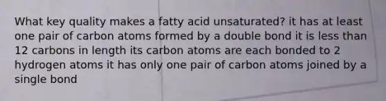 What key quality makes a fatty acid unsaturated? it has at least one pair of carbon atoms formed by a double bond it is less than 12 carbons in length its carbon atoms are each bonded to 2 hydrogen atoms it has only one pair of carbon atoms joined by a single bond